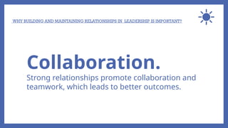 WHY BUILDING AND MAINTAINING RELATIONSHIPS IN LEADERSHIP IS IMPORTANT?
Collaboration.
Strong relationships promote collaboration and
teamwork, which leads to better outcomes.
 