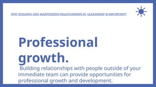 WHY BUILDING AND MAINTAINING RELATIONSHIPS IN LEADERSHIP IS IMPORTANT?
Professional
growth.
Building relationships with people outside of your
immediate team can provide opportunities for
professional growth and development.
 