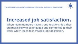 WHY BUILDING AND MAINTAINING RELATIONSHIPS IN LEADERSHIP IS IMPORTANT?
Increased job satisfaction.
When team members have strong relationships, they
are more likely to be engaged and committed to their
work, which leads to increased job satisfaction.
 