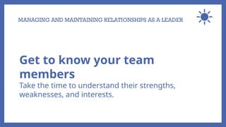 MANAGING AND MAINTAINING RELATIONSHIPS AS A LEADER
Get to know your team
members
Take the time to understand their strengths,
weaknesses, and interests.
 