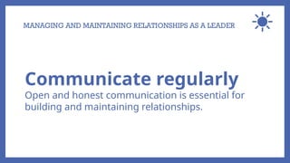 MANAGING AND MAINTAINING RELATIONSHIPS AS A LEADER
Communicate regularly
Open and honest communication is essential for
building and maintaining relationships.
 