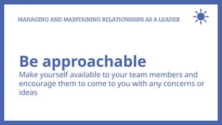 MANAGING AND MAINTAINING RELATIONSHIPS AS A LEADER
Be approachable
Make yourself available to your team members and
encourage them to come to you with any concerns or
ideas
 