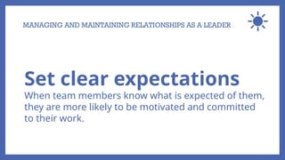 MANAGING AND MAINTAINING RELATIONSHIPS AS A LEADER
Set clear expectations
When team members know what is expected of them,
they are more likely to be motivated and committed
to their work.
 
