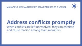 MANAGING AND MAINTAINING RELATIONSHIPS AS A LEADER
Address conflicts promptly
When conflicts are left unresolved, they can escalate
and cause tension among team members.
 