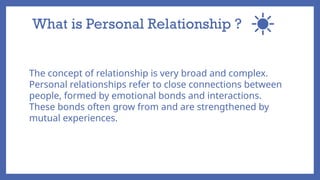 What is Personal Relationship ?
The concept of relationship is very broad and complex.
Personal relationships refer to close connections between
people, formed by emotional bonds and interactions.
These bonds often grow from and are strengthened by
mutual experiences.
 