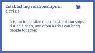 Establishing relationships in
a crisis
It is not impossible to establish relationships
during a crisis, and often a crisis can bring
people together.
 