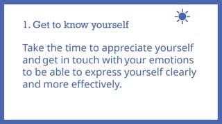 1. Get to know yourself
Take the time to appreciate yourself
and get in touch with your emotions
to be able to express yourself clearly
and more effectively.
 