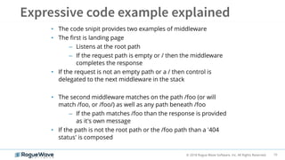 10© 2018 Rogue Wave Software, Inc. All Rights Reserved.
• The code snipit provides two examples of middleware
• The first is landing page
– Listens at the root path
– If the request path is empty or / then the middleware
completes the response
• If the request is not an empty path or a / then control is
delegated to the next middleware in the stack
• The second middleware matches on the path /foo (or will
match /foo, or /foo/) as well as any path beneath /foo
– If the path matches /foo than the response is provided
as it's own message
• If the path is not the root path or the /foo path than a '404
status' is composed
 