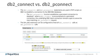 14© 2018 Rogue Wave Software, Inc. All Rights Reserved.
• The db2_connect() and db2_pconnect() statements are used in PHP scripts on
IBM i to establish a connection to the IBM DB2 database.
– The db2_pconnect() function establishes a persistent connection to
database – when a db2_close() is encountered on a persistent
connection, the underlying DB2 client connection remains open to serve the
next matching db2_pconnect() request
• The ibm_db2 extension can be configured to treat all db2_connect() calls as
db2_pconnect() calls
 