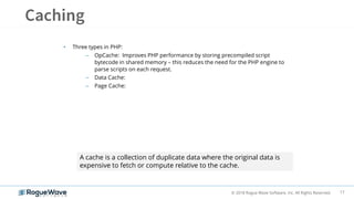 17© 2018 Rogue Wave Software, Inc. All Rights Reserved.
• Three types in PHP:
– OpCache: Improves PHP performance by storing precompiled script
bytecode in shared memory – this reduces the need for the PHP engine to
parse scripts on each request.
– Data Cache:
– Page Cache:
A cache is a collection of duplicate data where the original data is
expensive to fetch or compute relative to the cache.
 