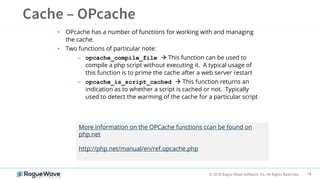 18© 2018 Rogue Wave Software, Inc. All Rights Reserved.
• OPcache has a number of functions for working with and managing
the cache.
• Two functions of particular note:
– opcache_compile_file  This function can be used to
compile a php script without executing it. A typical usage of
this function is to prime the cache after a web server restart
– opcache_is_script_cached  This function returns an
indication as to whether a script is cached or not. Typically
used to detect the warming of the cache for a particular script
More information on the OPCache functions ccan be found on
php.net
http://php.net/manual/en/ref.opcache.php
 
