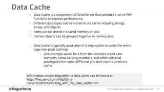 19© 2018 Rogue Wave Software, Inc. All Rights Reserved.
• Data Cache is a component of Zend Server that provides a set of PHP
functions to improve performance.
• Different data types can be stored in the cache including strings,
arrays, and objects.
• Items can be stored in shared memory or disk
• Cached objects can be grouped together in namespaces.
• Data Cache is typically used when it is impracticle to cache the entire
page (see page caching)
– One example would be a form that includes credit card
numbers, social security numbers, and other personal
privileged information (PPI) that you don't want stored in a
cache
Information on working with the data cache can be found at:
http://files.zend.com/help/Zend-
Server/content/working_with_the_data_cache.htm
 