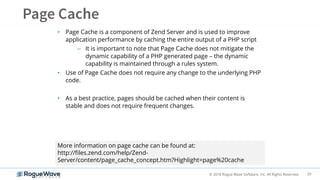 20© 2018 Rogue Wave Software, Inc. All Rights Reserved.
• Page Cache is a component of Zend Server and is used to improve
application performance by caching the entire output of a PHP script
– It is important to note that Page Cache does not mitigate the
dynamic capability of a PHP generated page – the dynamic
capability is maintained through a rules system.
• Use of Page Cache does not require any change to the underlying PHP
code.
• As a best practice, pages should be cached when their content is
stable and does not require frequent changes.
More information on page cache can be found at:
http://files.zend.com/help/Zend-
Server/content/page_cache_concept.htm?Highlight=page%20cache
 