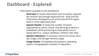 25© 2018 Rogue Wave Software, Inc. All Rights Reserved.
• Information available on the dashboard:
– Overview  shows information such as events, requests
per second, and average response time. Note that the
information displayed can be at the overall PHP engine
level or at the application level
– System Health  shows the number of events
(segmented as notice, critical, and warning) as well as a
breakdown of the processing to show where time is
being spent (i.e., output, database, network, disk, php)
– System Utilization  utilization metrics for active users,
cpu usage, and average memory usage
– Usage Statics  breakdown by browsers, operating
system, and geographic location of requesters
 