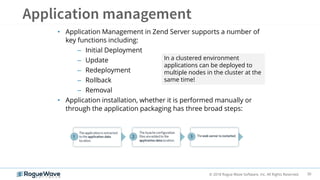 30© 2018 Rogue Wave Software, Inc. All Rights Reserved.
• Application Management in Zend Server supports a number of
key functions including:
– Initial Deployment
– Update
– Redeployment
– Rollback
– Removal
• Application installation, whether it is performed manually or
through the application packaging has three broad steps:
In a clustered environment
applications can be deployed to
multiple nodes in the cluster at the
same time!
 