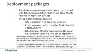 31© 2018 Rogue Wave Software, Inc. All Rights Reserved.
• The ability to deploy an application (not to be confused
with defining an application which I'll talk about shortly)
requires an application package
• The application package contains:
– Data (application files, deployment scripts)
– Scripts (commands/steps to follow for deployment,
rollback, remove)
– XML descriptor file (information needed to deploy
the application using the Zend Server deployment
feature)Application deployment can shorten the time it takes for actions such as
the deployment, redeployment, and update of applications by streamlining
the steps required and automating the process.
Example: A set of PHP demo scripts that shows the db2 function calls and
XMLToolkit exploitation on IBM i is delivered as a deployment package
 