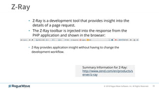 33© 2018 Rogue Wave Software, Inc. All Rights Reserved.
• Z-Ray is a development tool that provides insight into the
details of a page request.
• The Z-Ray toolbar is injected into the response from the
PHP application and shown in the browser:
• Z-Ray provides application insight without having to change the
development workflow.
Summary Information for Z-Ray:
http://www.zend.com/en/products/s
erver/z-ray
 