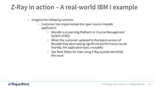 39© 2018 Rogue Wave Software, Inc. All Rights Reserved.
• Imagine the following scenario:
– Customer has implemented the open source moodle
application
• Moodle is a Learning Platform or Course Management
System (CMS)
• When the customer updated to the latest version of
Moodle they were seeing significant performance issues
(frankly, the application was unusable)
• See Next Slides for how using Z-Ray quickly identified
the issue:
 
