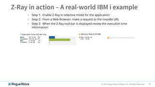 40© 2018 Rogue Wave Software, Inc. All Rights Reserved.
• Step 1: Enable Z-Ray in selective mode for the application
• Step 2: From a Web Browser, make a request to the moodle URL
• Step 3: When the Z-Ray tool-bar is displayed review the execution time
information:
34.72 ms 78%
128.64 ms 21%
2.10 ms 1%
0.00 ms ~0%
 
