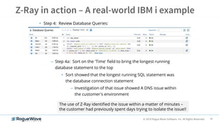 41© 2018 Rogue Wave Software, Inc. All Rights Reserved.
• Step 4: Review Database Queries:
– Step 4a: Sort on the 'Time' field to bring the longest running
database statement to the top
• Sort showed that the longest running SQL statement was
the database connection statement
– Investigation of that issue showed A DNS issue within
the customer's environment
The use of Z-Ray identified the issue within a matter of minutes –
the customer had previously spent days trying to isolate the issue!!
 