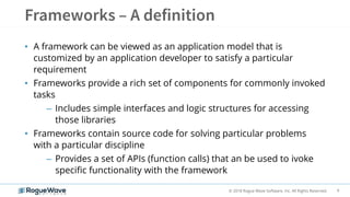 6© 2018 Rogue Wave Software, Inc. All Rights Reserved.
• A framework can be viewed as an application model that is
customized by an application developer to satisfy a particular
requirement
• Frameworks provide a rich set of components for commonly invoked
tasks
– Includes simple interfaces and logic structures for accessing
those libraries
• Frameworks contain source code for solving particular problems
with a particular discipline
– Provides a set of APIs (function calls) that an be used to ivoke
specific functionality with the framework
 