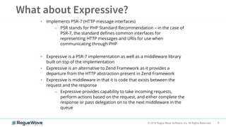 8© 2018 Rogue Wave Software, Inc. All Rights Reserved.
• Implements PSR-7 (HTTP message interfaces)
– PSR stands for PHP Standard Recommendation – in the case of
PSR-7, the standard defines common interfaces for
representing HTTP messages and URIs for use when
communicating through PHP
• Expressive is a PSR-7 implementation as well as a middleware library
built on top of the implementation
• Expressive is an alternative to Zend Framework as it provides a
departure from the HTTP abstraction present in Zend Framework
• Expressive is middleware in that it is code that exists between the
request and the response
– Expressive provides capability to take incoming requests,
perform actions based on the request, and either complete the
response or pass delegation on to the next middleware in the
queue
 