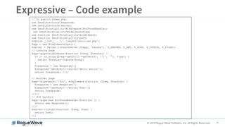 9© 2018 Rogue Wave Software, Inc. All Rights Reserved.
// In public/index.php:
use ZendDiactorosResponse;
use ZendDiactorosServer;
use ZendStratigilityMiddlewareNotFoundHandler;
use ZendStratigilityMiddlewarePipe;
use function ZendStratigilitymiddleware;
use function ZendStratigilitypath;
require __DIR__ . '/../vendor/autoload.php';
$app = new MiddlewarePipe();
$server = Server::createServer([$app, 'handle'], $_SERVER, $_GET, $_POST, $_COOKIE, $_FILES);
// Landing page
$app->pipe(middleware(function ($req, $handler) {
if (! in_array($req->getUri()->getPath(), ['/', ''], true)) {
return $handler->handle($req);
}
$response = new Response();
$response->getBody()->write('Hello world!');
return $response; }));
// Another page
$app->pipe(path('/foo', middleware(function ($req, $handler) {
$response = new Response();
$response->getBody()->write('FOO!');
return $response;
})));
// 404 handler
$app->pipe(new NotFoundHandler(function () {
return new Response();
}));
$server->listen(function ($req, $res) {
return $res;
});
 