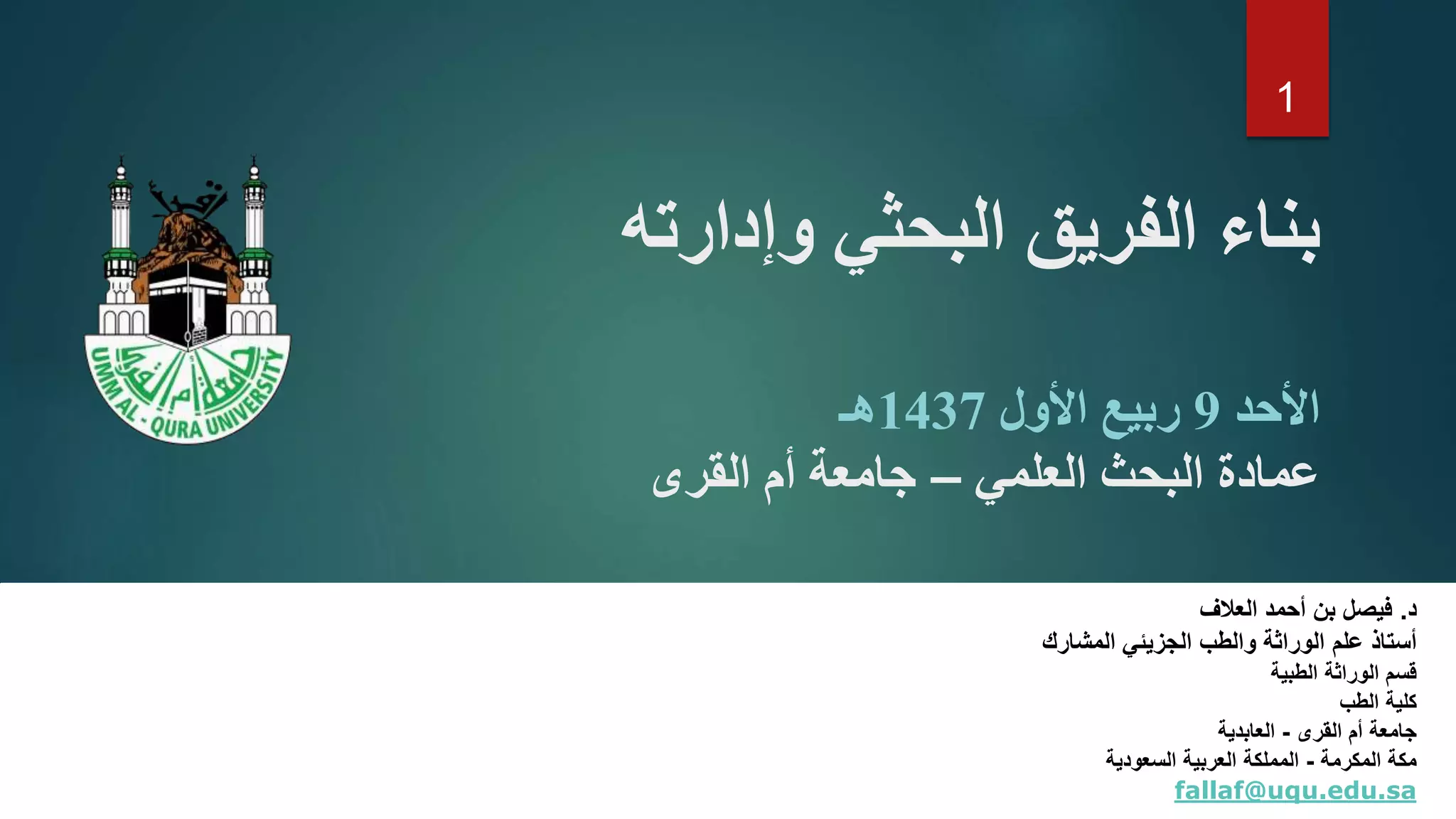 ‫وإدارته‬ ‫البحثي‬ ‫الفريق‬ ‫بناء‬
‫األحد‬9‫األول‬ ‫ربيع‬1437‫هـ‬
‫العلمي‬ ‫البحث‬ ‫عمادة‬–‫القرى‬ ‫أم‬ ‫جامعة‬
‫د‬.‫العالف‬ ‫أحمد‬ ‫بن‬ ‫فيصل‬
‫علم‬ ‫أستاذ‬‫والطب‬ ‫الوراثة‬‫المشارك‬ ‫الجزيئي‬
‫الوراثة‬ ‫قسم‬‫الطبية‬
‫الطب‬ ‫كلية‬
‫القرى‬ ‫أم‬ ‫جامعة‬-‫العابدية‬
‫المكرمة‬ ‫مكة‬-‫السعودية‬ ‫العربية‬ ‫المملكة‬
fallaf@uqu.edu.sa
1
 
