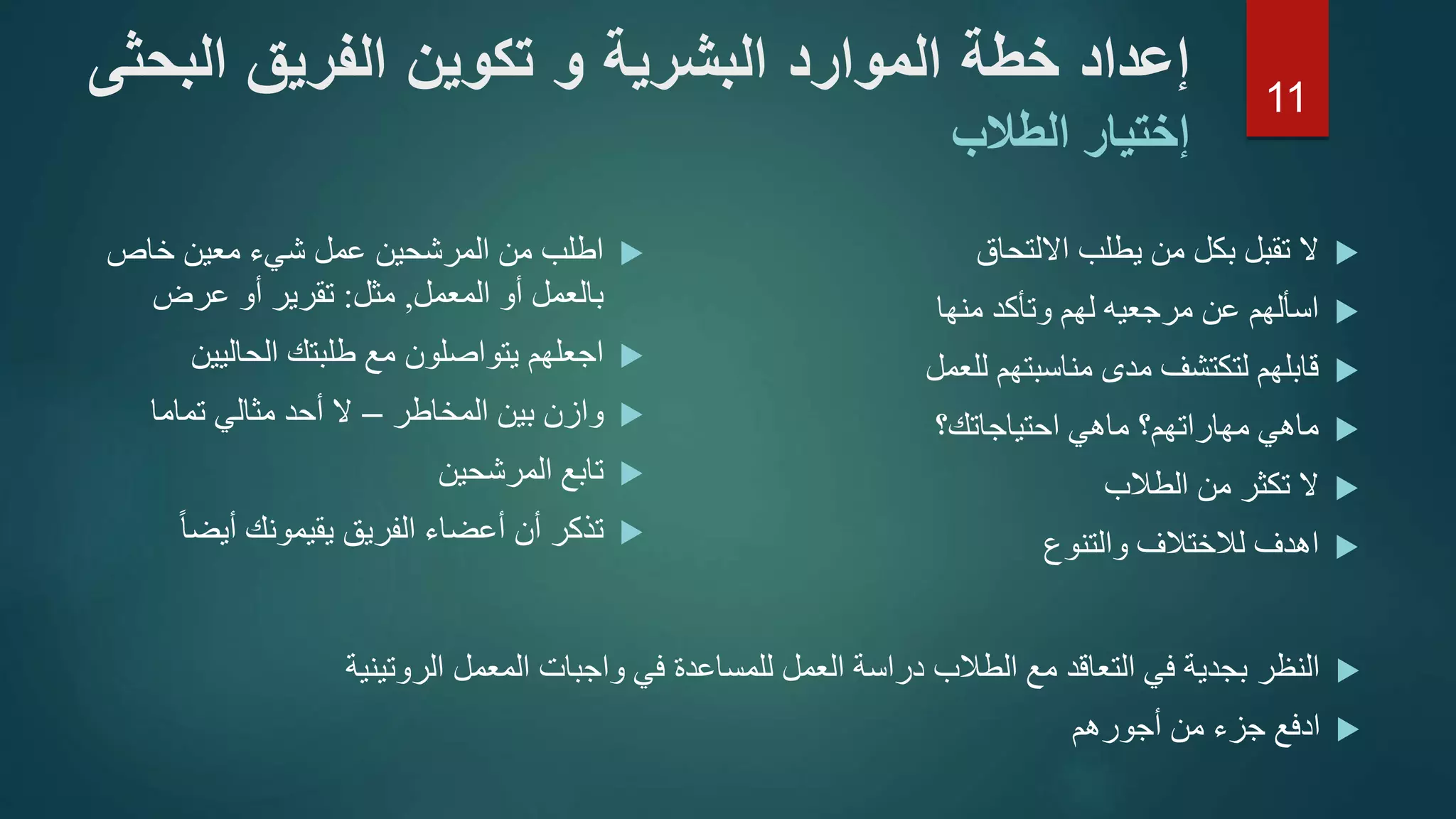 ‫خاص‬ ‫معين‬ ‫شيء‬ ‫عمل‬ ‫المرشحين‬ ‫من‬ ‫اطلب‬
‫أو‬ ‫بالعمل‬‫ا‬‫لمعمل‬,‫مثل‬:‫عرض‬ ‫أو‬ ‫تقرير‬
‫الحاليين‬ ‫طلبتك‬ ‫مع‬ ‫يتواصلون‬ ‫اجعلهم‬
‫المخاطر‬ ‫بين‬ ‫وازن‬–‫تماما‬ ‫مثالي‬ ‫أحد‬ ‫ال‬
‫المرشحين‬ ‫تابع‬
ً‫ا‬‫أيض‬ ‫يقيمونك‬ ‫الفريق‬ ‫أعضاء‬ ‫أن‬ ‫تذكر‬
‫االلتحاق‬ ‫يطلب‬ ‫من‬ ‫بكل‬ ‫تقبل‬ ‫ال‬
‫منها‬ ‫وتأكد‬ ‫لهم‬ ‫مرجعيه‬ ‫عن‬ ‫اسألهم‬
‫للعمل‬ ‫مناسبتهم‬ ‫مدى‬ ‫لتكتشف‬ ‫قابلهم‬
‫احتياجاتك؟‬ ‫ماهي‬ ‫مهاراتهم؟‬ ‫ماهي‬
‫الطالب‬ ‫من‬ ‫تكثر‬ ‫ال‬
‫والتنوع‬ ‫لالختالف‬ ‫اهدف‬
‫الر‬ ‫المعمل‬ ‫واجبات‬ ‫في‬ ‫للمساعدة‬ ‫العمل‬ ‫دراسة‬ ‫الطالب‬ ‫مع‬ ‫التعاقد‬ ‫في‬ ‫بجدية‬ ‫النظر‬‫وتينية‬
‫أجورهم‬ ‫من‬ ‫جزء‬ ‫ادفع‬
‫إعداد‬‫خطة‬‫الموارد‬‫البشرية‬‫و‬‫تكوين‬‫الفريق‬‫الب‬‫حثى‬
‫إختيار‬‫الطالب‬
11
 