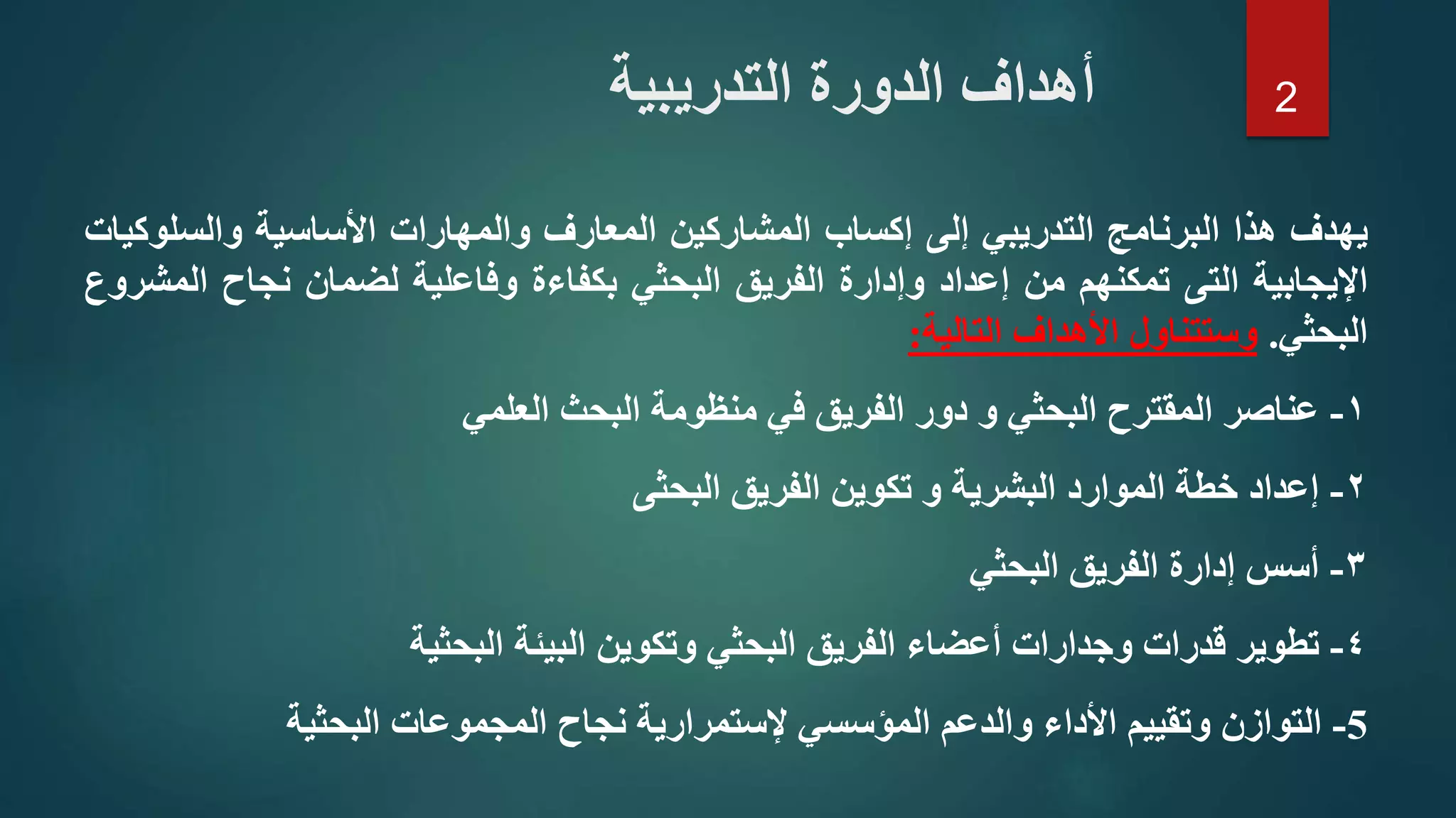 ‫ي‬‫هدف‬‫هذا‬‫البرنامج‬‫التدريبي‬‫إلى‬‫إكساب‬‫المشاركين‬‫المعارف‬‫والمهارات‬‫األساسية‬‫والسلو‬‫كيات‬
‫اإليجابية‬‫التى‬‫تمكنهم‬‫من‬‫إعداد‬‫وإدارة‬‫الفريق‬‫البحثي‬‫بكفاءة‬‫وفاعلية‬‫لضمان‬‫نجاح‬‫ال‬‫مشروع‬
‫البحثي‬.‫وستتناول‬‫األهداف‬‫التالية‬:
١-‫عناصر‬‫المقترح‬‫البحثي‬‫و‬‫دور‬‫الفريق‬‫في‬‫منظومة‬‫البحث‬‫العلمي‬
٢-‫إعداد‬‫خطة‬‫الموارد‬‫البشرية‬‫و‬‫تكوين‬‫الفريق‬‫البحثى‬
٣-‫أسس‬‫إدارة‬‫الفريق‬‫البحثي‬
٤-‫تطوير‬‫قدرات‬‫وجدارات‬‫أعضاء‬‫الفريق‬‫البحثي‬‫وتكوين‬‫البيئة‬‫البحثية‬
5-‫التوازن‬‫وتقييم‬‫األداء‬‫والدعم‬‫المؤسسي‬‫إلستمرارية‬‫نجاح‬‫المجموعات‬‫البحثية‬
‫أ‬‫الدورة‬ ‫هداف‬‫التدريبية‬ 2
 