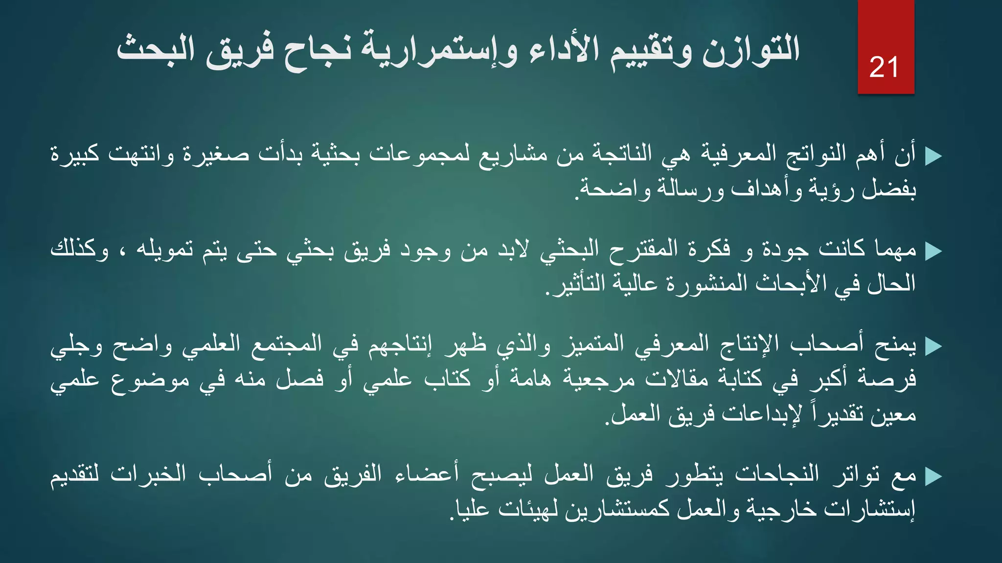 ‫أن‬‫أهم‬‫النواتج‬‫المعرفية‬‫هي‬‫الناتجة‬‫من‬‫مشاريع‬‫لمجموعات‬‫بحثية‬‫بدأت‬‫صغيرة‬‫وانتهت‬‫كبيرة‬
‫بفضل‬‫رؤية‬‫وأهداف‬‫ورسالة‬‫واضحة‬.
‫مهما‬‫كانت‬‫جودة‬‫و‬‫فكرة‬‫المقترح‬‫البحثي‬‫البد‬‫من‬‫وجود‬‫فريق‬‫بحثي‬‫حتى‬‫يتم‬‫تمويله‬،‫وكذلك‬
‫الحال‬‫في‬‫األبحاث‬‫المنشورة‬‫عالية‬‫التأثير‬.
‫يمنح‬‫أصحاب‬‫اإلنتاج‬‫المعرفي‬‫المتميز‬‫والذي‬‫ظهر‬‫إنتاجهم‬‫في‬‫المجتمع‬‫العلمي‬‫واضح‬‫و‬‫جلي‬
‫فرصة‬‫أكبر‬‫في‬‫كتابة‬‫مقاالت‬‫مرجعية‬‫هامة‬‫أو‬‫كتاب‬‫علمي‬‫أو‬‫فصل‬‫منه‬‫في‬‫موضوع‬‫علم‬‫ي‬
‫معين‬ً‫ا‬‫تقدير‬‫إلبداعات‬‫فريق‬‫العمل‬.
‫مع‬‫تواتر‬‫النجاحات‬‫يتطور‬‫فريق‬‫العمل‬‫ليصبح‬‫أعضاء‬‫الفريق‬‫من‬‫أصحاب‬‫الخبرات‬‫ل‬‫تقديم‬
‫إستشارات‬‫خارجية‬‫والعمل‬‫كمستشارين‬‫لهيئات‬‫عليا‬.
‫ا‬ ‫فريق‬ ‫نجاح‬ ‫وإستمرارية‬ ‫األداء‬ ‫وتقييم‬ ‫التوازن‬‫لبحث‬ 21
 