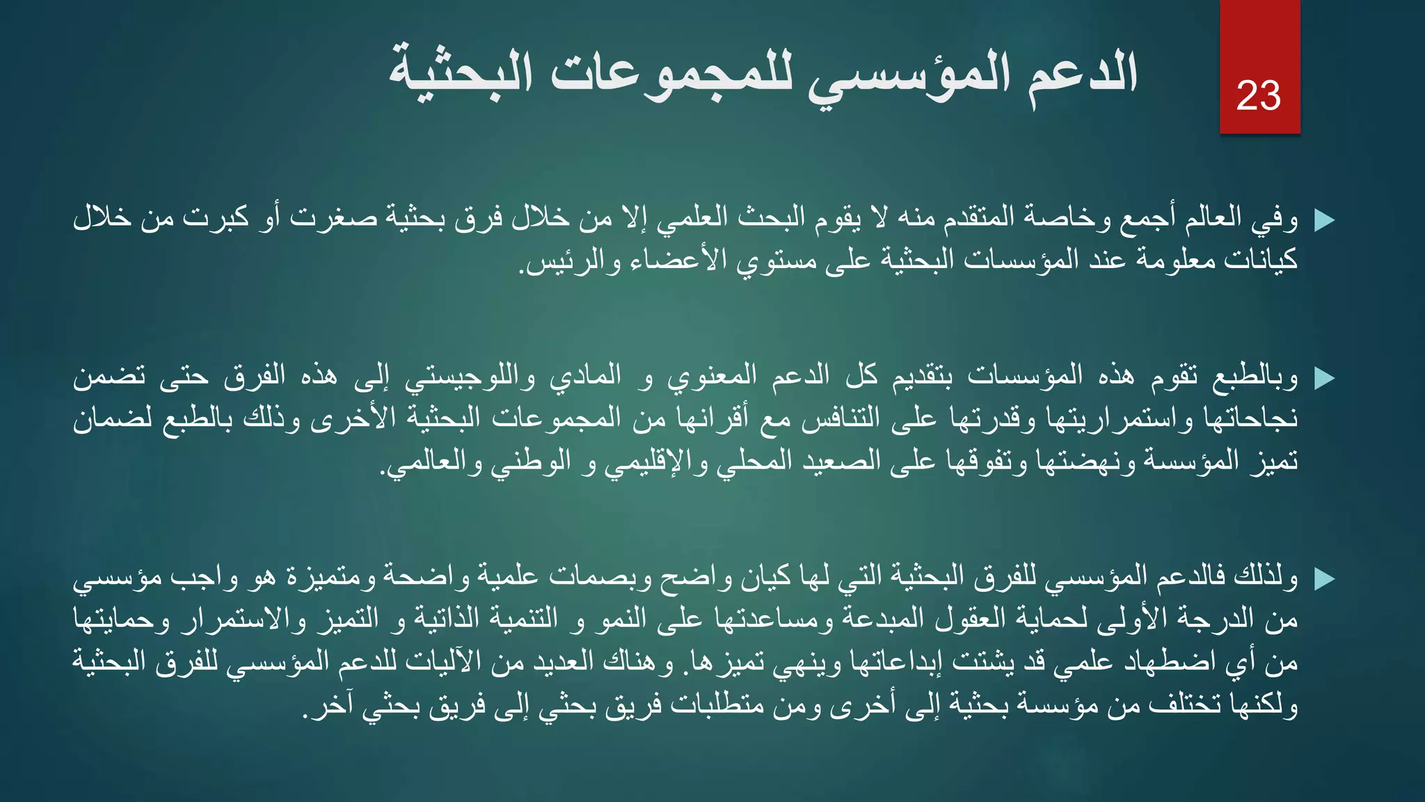 ‫وفي‬‫العالم‬‫أجمع‬‫وخاصة‬‫المتقدم‬‫منه‬‫ال‬‫يقوم‬‫البحث‬‫العلمي‬‫إال‬‫من‬‫خالل‬‫فرق‬‫بحثية‬‫صغرت‬‫أو‬‫كبرت‬‫من‬‫خالل‬
‫كيانات‬‫معلومة‬‫عند‬‫المؤسسات‬‫البحثية‬‫على‬‫مستوي‬‫األعضاء‬‫والرئيس‬.
‫وبالطبع‬‫تقوم‬‫هذه‬‫المؤسسات‬‫بتقديم‬‫كل‬‫الدعم‬‫المعنوي‬‫و‬‫المادي‬‫واللوجيستي‬‫إلى‬‫هذه‬‫الفرق‬‫حتى‬‫ت‬‫ضمن‬
‫نجاحاتها‬‫واستمراريتها‬‫وقدرتها‬‫على‬‫التنافس‬‫مع‬‫أقرانها‬‫من‬‫المجموعات‬‫البحثية‬‫األخرى‬‫وذلك‬‫بالطب‬‫ع‬‫لضمان‬
‫تميز‬‫المؤسسة‬‫ونهضتها‬‫وتفوقها‬‫على‬‫الصعيد‬‫المحلي‬‫واإلقليمي‬‫و‬‫الوطني‬‫والعالمي‬.
‫ولذلك‬‫فالدعم‬‫المؤسسي‬‫للفرق‬‫البحثية‬‫التي‬‫لها‬‫كيان‬‫واضح‬‫وبصمات‬‫علمية‬‫واضحة‬‫ومتميزة‬‫هو‬‫و‬‫اجب‬‫مؤسسي‬
‫من‬‫الدرجة‬‫األولى‬‫لحماية‬‫العقول‬‫المبدعة‬‫ومساعدتها‬‫على‬‫النمو‬‫و‬‫التنمية‬‫الذاتية‬‫و‬‫التميز‬‫واالستمرا‬‫ر‬‫وحمايتها‬
‫من‬‫أي‬‫اضطهاد‬‫علمي‬‫قد‬‫يشتت‬‫إبداعاتها‬‫وينهي‬‫تميزها‬.‫وهناك‬‫العديد‬‫من‬‫اآلليات‬‫للدعم‬‫المؤسسي‬‫للف‬‫رق‬‫البحثية‬
‫ولكنها‬‫تختلف‬‫من‬‫مؤسسة‬‫بحثية‬‫إلى‬‫أخرى‬‫ومن‬‫متطلبات‬‫فريق‬‫بحثي‬‫إلى‬‫فريق‬‫بحثي‬‫آخر‬.
‫البحثية‬ ‫للمجموعات‬ ‫المؤسسي‬ ‫الدعم‬ 23
 
