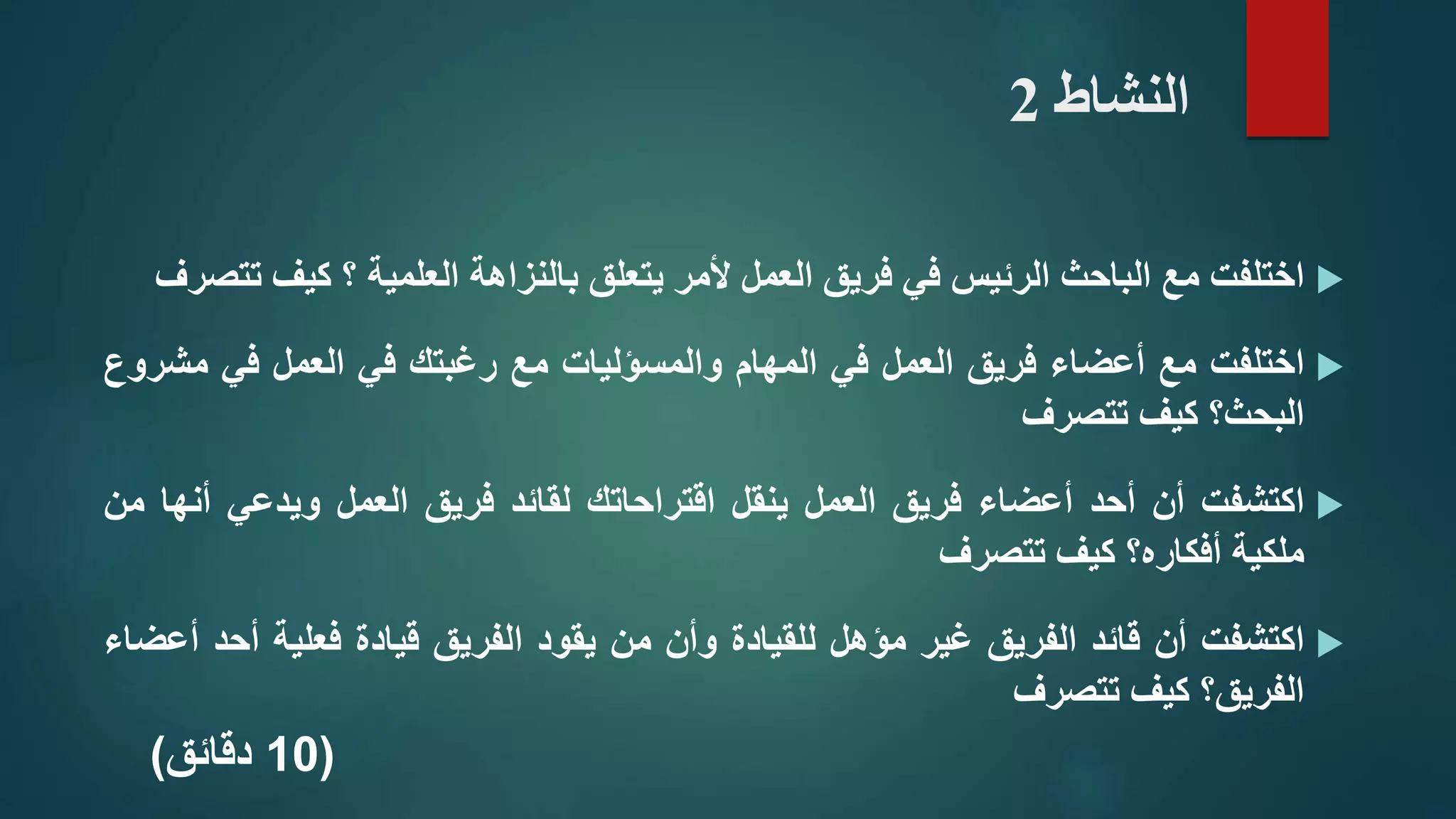 ‫النشاط‬2
‫اختلفت‬‫مع‬‫الباحث‬‫الرئيس‬‫في‬‫فريق‬‫العمل‬‫ألمر‬‫يتعلق‬‫بالنزاهة‬‫العلمية‬‫؟‬‫كيف‬‫تتصرف‬
‫اختلفت‬‫مع‬‫أعضاء‬‫فريق‬‫العمل‬‫في‬‫المهام‬‫والمسؤليات‬‫مع‬‫رغبتك‬‫في‬‫العمل‬‫في‬‫مش‬‫روع‬
‫البحث؟‬‫كيف‬‫تتصرف‬
‫اكتشفت‬‫أن‬‫أحد‬‫أعضاء‬‫فريق‬‫العمل‬‫ينقل‬‫اقتراحاتك‬‫لقائد‬‫فريق‬‫العمل‬‫ويدعي‬‫أن‬‫ها‬‫من‬
‫ملكية‬‫أفكاره؟‬‫كيف‬‫تتصرف‬
‫اكتشفت‬‫أن‬‫قائد‬‫الفريق‬‫غير‬‫مؤهل‬‫للقيادة‬‫وأن‬‫من‬‫يقود‬‫الفريق‬‫قيادة‬‫فعلية‬‫أحد‬‫أعضاء‬
‫الفريق؟‬‫كيف‬‫تتصرف‬
(10‫دقائق‬)
 