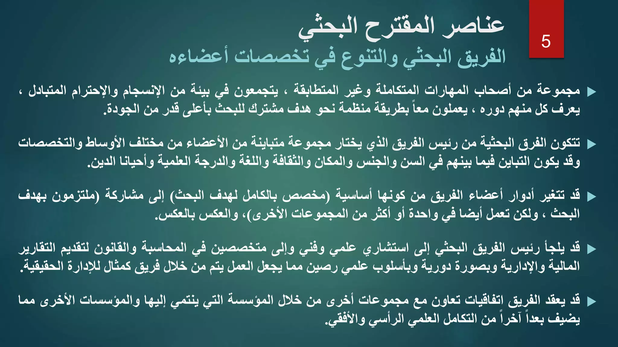 ‫البحثي‬ ‫المقترح‬ ‫عناصر‬
‫أعضاءه‬ ‫تخصصات‬ ‫في‬ ‫والتنوع‬ ‫البحثي‬ ‫الفريق‬
‫مجموعة‬‫من‬‫أصحاب‬‫المهارات‬‫المتكاملة‬‫وغير‬‫المتطابقة‬،‫يتجمعون‬‫في‬‫بيئة‬‫من‬‫اإلنسجام‬‫واإلحترام‬‫المتبادل‬،
‫يعرف‬‫كل‬‫منهم‬‫دوره‬،‫يعملون‬‫معا‬‫بطريقة‬‫منظمة‬‫نحو‬‫هدف‬‫مشترك‬‫للبحث‬‫بأعلى‬‫قدر‬‫من‬‫الجودة‬.
‫تتكون‬‫الفرق‬‫البحثية‬‫من‬‫رئيس‬‫الفريق‬‫الذي‬‫يختار‬‫مجموعة‬‫متباينة‬‫من‬‫األعضاء‬‫من‬‫مختلف‬‫األوساط‬‫وال‬‫تخصصات‬
‫وقد‬‫يكون‬‫التباين‬‫فيما‬‫بينهم‬‫في‬‫السن‬‫والجنس‬‫والمكان‬‫والثقافة‬‫واللغة‬‫والدرجة‬‫العلمية‬‫وأحيانا‬‫الدين‬.
‫قد‬‫تتغير‬‫أدوار‬‫أعضاء‬‫الفريق‬‫من‬‫كونها‬‫أساسية‬(‫مخصص‬‫بالكامل‬‫لهدف‬‫البحث‬)‫إلى‬‫مشاركة‬(‫ملتزمون‬‫بهد‬‫ف‬
‫البحث‬،‫ولكن‬‫تعمل‬‫أيضا‬‫في‬‫واحدة‬‫أو‬‫أكثر‬‫من‬‫المجموعات‬‫األخرى‬)،‫والعكس‬‫بالعكس‬.
‫قد‬‫يلجأ‬‫رئيس‬‫الفريق‬‫البحثي‬‫إلى‬‫استشاري‬‫علمي‬‫وفني‬‫وإلى‬‫متخصصين‬‫في‬‫المحاسبة‬‫والقانون‬‫لت‬‫قديم‬‫التقارير‬
‫المالية‬‫واإلدارية‬‫وبصورة‬‫دورية‬‫وبأسلوب‬‫علمي‬‫رصين‬‫مما‬‫يجعل‬‫العمل‬‫يتم‬‫من‬‫خالل‬‫فريق‬‫كمثال‬‫لإلدارة‬‫ال‬‫حقيقية‬.
‫قد‬‫يعقد‬‫الفريق‬‫اتفاقيات‬‫تعاون‬‫مع‬‫مجموعات‬‫أخرى‬‫من‬‫خالل‬‫المؤسسة‬‫التي‬‫ينتمي‬‫إليها‬‫والمؤسسات‬‫األخ‬‫رى‬‫مما‬
‫يضيف‬‫بعدا‬‫آخرا‬‫من‬‫التكامل‬‫العلمي‬‫الرأسي‬‫واألفقي‬.
5
 