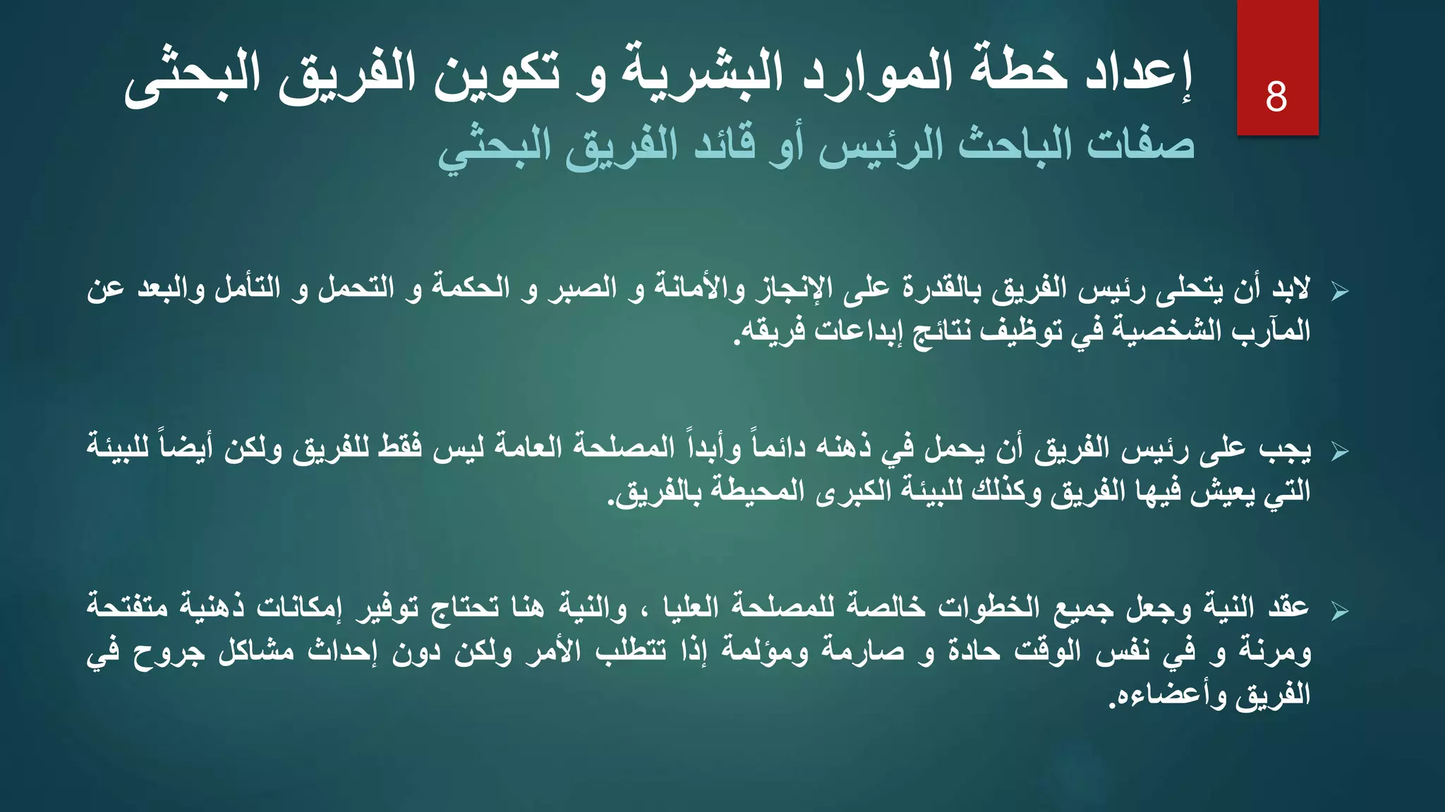 ‫البد‬‫أن‬‫يتحلى‬‫رئيس‬‫الفريق‬‫بالقدرة‬‫على‬‫اإلنجاز‬‫واألمانة‬‫و‬‫الصبر‬‫و‬‫الحكمة‬‫و‬‫التحمل‬‫و‬‫التأمل‬‫وا‬‫لبعد‬‫عن‬
‫المآرب‬‫الشخصية‬‫في‬‫توظيف‬‫نتائج‬‫إبداعات‬‫فريقه‬.
‫يجب‬‫على‬‫رئيس‬‫الفريق‬‫أن‬‫يحمل‬‫في‬‫ذهنه‬‫دائما‬‫وأبدا‬‫المصلحة‬‫العامة‬‫ليس‬‫فقط‬‫للفريق‬‫ولكن‬‫أيضا‬‫للبيئة‬
‫التي‬‫يعيش‬‫فيها‬‫الفريق‬‫وكذلك‬‫للبيئة‬‫الكبرى‬‫المحيطة‬‫بالفريق‬.
‫عقد‬‫النية‬‫وجعل‬‫جميع‬‫الخطوات‬‫خالصة‬‫للمصلحة‬‫العليا‬،‫والنية‬‫هنا‬‫تحتاج‬‫توفير‬‫إمكانات‬‫ذهنية‬‫م‬‫تفتحة‬
‫ومرنة‬‫و‬‫في‬‫نفس‬‫الوقت‬‫حادة‬‫و‬‫صارمة‬‫ومؤلمة‬‫إذا‬‫تتطلب‬‫األمر‬‫ولكن‬‫دون‬‫إحداث‬‫مشاكل‬‫جروح‬‫في‬
‫الفريق‬‫وأعضاءه‬.
‫الب‬ ‫الفريق‬ ‫تكوين‬ ‫و‬ ‫البشرية‬ ‫الموارد‬ ‫خطة‬ ‫إعداد‬‫حثى‬
‫قا‬ ‫أو‬ ‫الرئيس‬ ‫الباحث‬ ‫صفات‬‫البحثي‬ ‫الفريق‬ ‫ئد‬
8
 