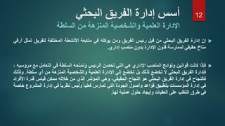 ‫إ‬‫ن‬‫إدارة‬‫الفريق‬‫البحثي‬‫من‬‫قبل‬‫رئيس‬‫الفريق‬‫ومن‬‫يوكله‬‫في‬‫متابعة‬‫األنشطة‬‫المختلفة‬‫للفريق‬‫تمثل‬‫أرقي‬
‫مناخ‬‫حقيقي‬‫لممارسة‬‫فنون‬‫اإلدارة‬‫بدون‬‫منصب‬‫إداري‬.
‫فإذا‬‫كانت‬‫قوانين‬‫ولوائح‬‫المنصب‬‫اإلداري‬‫هي‬‫التي‬‫تحصن‬‫الرئيس‬‫وتمنحه‬‫السلطة‬‫في‬‫التعامل‬‫مع‬‫مرؤسيه‬،
‫فإدارة‬‫الفريق‬‫البحثي‬‫ال‬‫تخضع‬‫لذلك‬‫بل‬‫تخضع‬‫إلى‬‫اإلدارة‬‫العلمية‬‫والشخصية‬‫المنزهة‬‫من‬‫أي‬‫سل‬‫طة‬.‫ولذلك‬
‫فالنجاح‬‫في‬‫إدارة‬‫الفريق‬‫البحثي‬‫هو‬‫النجاح‬،‫الحقيقي‬‫وهي‬‫المؤشر‬‫الذي‬‫من‬‫خالله‬‫ممكن‬‫قياس‬‫قدرة‬‫األفراد‬
‫في‬‫إدارة‬‫المؤسسات‬‫بتطبيق‬‫قواعد‬‫وأصول‬‫الجودة‬‫التي‬‫تمارس‬‫فعليا‬‫وليس‬‫نظريا‬‫في‬‫إدارة‬‫الم‬‫شروع‬‫خاصة‬
‫في‬‫طرق‬‫التغلب‬‫على‬‫العقبات‬‫وإيجاد‬‫حلول‬‫عملية‬‫لها‬.
‫البحثي‬ ‫الفريق‬ ‫إدارة‬ ‫أسس‬
‫اإلدارة‬‫المنزهة‬ ‫والشخصية‬ ‫العلمية‬‫السلطة‬ ‫من‬
12
 