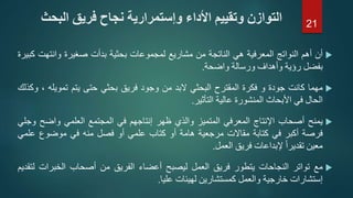 ‫أن‬‫أهم‬‫النواتج‬‫المعرفية‬‫هي‬‫الناتجة‬‫من‬‫مشاريع‬‫لمجموعات‬‫بحثية‬‫بدأت‬‫صغيرة‬‫وانتهت‬‫كبيرة‬
‫بفضل‬‫رؤية‬‫وأهداف‬‫ورسالة‬‫واضحة‬.
‫مهما‬‫كانت‬‫جودة‬‫و‬‫فكرة‬‫المقترح‬‫البحثي‬‫البد‬‫من‬‫وجود‬‫فريق‬‫بحثي‬‫حتى‬‫يتم‬‫تمويله‬،‫وكذلك‬
‫الحال‬‫في‬‫األبحاث‬‫المنشورة‬‫عالية‬‫التأثير‬.
‫يمنح‬‫أصحاب‬‫اإلنتاج‬‫المعرفي‬‫المتميز‬‫والذي‬‫ظهر‬‫إنتاجهم‬‫في‬‫المجتمع‬‫العلمي‬‫واضح‬‫و‬‫جلي‬
‫فرصة‬‫أكبر‬‫في‬‫كتابة‬‫مقاالت‬‫مرجعية‬‫هامة‬‫أو‬‫كتاب‬‫علمي‬‫أو‬‫فصل‬‫منه‬‫في‬‫موضوع‬‫علم‬‫ي‬
‫معين‬ً‫ا‬‫تقدير‬‫إلبداعات‬‫فريق‬‫العمل‬.
‫مع‬‫تواتر‬‫النجاحات‬‫يتطور‬‫فريق‬‫العمل‬‫ليصبح‬‫أعضاء‬‫الفريق‬‫من‬‫أصحاب‬‫الخبرات‬‫ل‬‫تقديم‬
‫إستشارات‬‫خارجية‬‫والعمل‬‫كمستشارين‬‫لهيئات‬‫عليا‬.
‫ا‬ ‫فريق‬ ‫نجاح‬ ‫وإستمرارية‬ ‫األداء‬ ‫وتقييم‬ ‫التوازن‬‫لبحث‬ 21
 