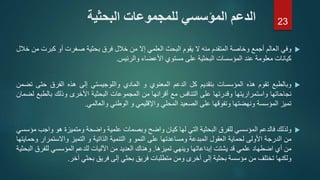 ‫وفي‬‫العالم‬‫أجمع‬‫وخاصة‬‫المتقدم‬‫منه‬‫ال‬‫يقوم‬‫البحث‬‫العلمي‬‫إال‬‫من‬‫خالل‬‫فرق‬‫بحثية‬‫صغرت‬‫أو‬‫كبرت‬‫من‬‫خالل‬
‫كيانات‬‫معلومة‬‫عند‬‫المؤسسات‬‫البحثية‬‫على‬‫مستوي‬‫األعضاء‬‫والرئيس‬.
‫وبالطبع‬‫تقوم‬‫هذه‬‫المؤسسات‬‫بتقديم‬‫كل‬‫الدعم‬‫المعنوي‬‫و‬‫المادي‬‫واللوجيستي‬‫إلى‬‫هذه‬‫الفرق‬‫حتى‬‫ت‬‫ضمن‬
‫نجاحاتها‬‫واستمراريتها‬‫وقدرتها‬‫على‬‫التنافس‬‫مع‬‫أقرانها‬‫من‬‫المجموعات‬‫البحثية‬‫األخرى‬‫وذلك‬‫بالطب‬‫ع‬‫لضمان‬
‫تميز‬‫المؤسسة‬‫ونهضتها‬‫وتفوقها‬‫على‬‫الصعيد‬‫المحلي‬‫واإلقليمي‬‫و‬‫الوطني‬‫والعالمي‬.
‫ولذلك‬‫فالدعم‬‫المؤسسي‬‫للفرق‬‫البحثية‬‫التي‬‫لها‬‫كيان‬‫واضح‬‫وبصمات‬‫علمية‬‫واضحة‬‫ومتميزة‬‫هو‬‫و‬‫اجب‬‫مؤسسي‬
‫من‬‫الدرجة‬‫األولى‬‫لحماية‬‫العقول‬‫المبدعة‬‫ومساعدتها‬‫على‬‫النمو‬‫و‬‫التنمية‬‫الذاتية‬‫و‬‫التميز‬‫واالستمرا‬‫ر‬‫وحمايتها‬
‫من‬‫أي‬‫اضطهاد‬‫علمي‬‫قد‬‫يشتت‬‫إبداعاتها‬‫وينهي‬‫تميزها‬.‫وهناك‬‫العديد‬‫من‬‫اآلليات‬‫للدعم‬‫المؤسسي‬‫للف‬‫رق‬‫البحثية‬
‫ولكنها‬‫تختلف‬‫من‬‫مؤسسة‬‫بحثية‬‫إلى‬‫أخرى‬‫ومن‬‫متطلبات‬‫فريق‬‫بحثي‬‫إلى‬‫فريق‬‫بحثي‬‫آخر‬.
‫البحثية‬ ‫للمجموعات‬ ‫المؤسسي‬ ‫الدعم‬ 23
 