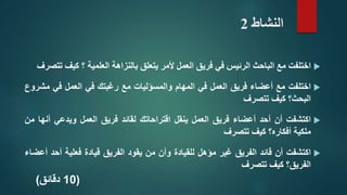 ‫النشاط‬2
‫اختلفت‬‫مع‬‫الباحث‬‫الرئيس‬‫في‬‫فريق‬‫العمل‬‫ألمر‬‫يتعلق‬‫بالنزاهة‬‫العلمية‬‫؟‬‫كيف‬‫تتصرف‬
‫اختلفت‬‫مع‬‫أعضاء‬‫فريق‬‫العمل‬‫في‬‫المهام‬‫والمسؤليات‬‫مع‬‫رغبتك‬‫في‬‫العمل‬‫في‬‫مش‬‫روع‬
‫البحث؟‬‫كيف‬‫تتصرف‬
‫اكتشفت‬‫أن‬‫أحد‬‫أعضاء‬‫فريق‬‫العمل‬‫ينقل‬‫اقتراحاتك‬‫لقائد‬‫فريق‬‫العمل‬‫ويدعي‬‫أن‬‫ها‬‫من‬
‫ملكية‬‫أفكاره؟‬‫كيف‬‫تتصرف‬
‫اكتشفت‬‫أن‬‫قائد‬‫الفريق‬‫غير‬‫مؤهل‬‫للقيادة‬‫وأن‬‫من‬‫يقود‬‫الفريق‬‫قيادة‬‫فعلية‬‫أحد‬‫أعضاء‬
‫الفريق؟‬‫كيف‬‫تتصرف‬
(10‫دقائق‬)
 