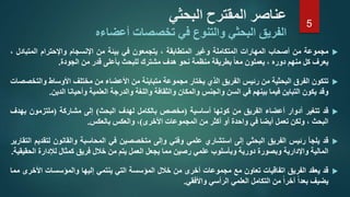 ‫البحثي‬ ‫المقترح‬ ‫عناصر‬
‫أعضاءه‬ ‫تخصصات‬ ‫في‬ ‫والتنوع‬ ‫البحثي‬ ‫الفريق‬
‫مجموعة‬‫من‬‫أصحاب‬‫المهارات‬‫المتكاملة‬‫وغير‬‫المتطابقة‬،‫يتجمعون‬‫في‬‫بيئة‬‫من‬‫اإلنسجام‬‫واإلحترام‬‫المتبادل‬،
‫يعرف‬‫كل‬‫منهم‬‫دوره‬،‫يعملون‬‫معا‬‫بطريقة‬‫منظمة‬‫نحو‬‫هدف‬‫مشترك‬‫للبحث‬‫بأعلى‬‫قدر‬‫من‬‫الجودة‬.
‫تتكون‬‫الفرق‬‫البحثية‬‫من‬‫رئيس‬‫الفريق‬‫الذي‬‫يختار‬‫مجموعة‬‫متباينة‬‫من‬‫األعضاء‬‫من‬‫مختلف‬‫األوساط‬‫وال‬‫تخصصات‬
‫وقد‬‫يكون‬‫التباين‬‫فيما‬‫بينهم‬‫في‬‫السن‬‫والجنس‬‫والمكان‬‫والثقافة‬‫واللغة‬‫والدرجة‬‫العلمية‬‫وأحيانا‬‫الدين‬.
‫قد‬‫تتغير‬‫أدوار‬‫أعضاء‬‫الفريق‬‫من‬‫كونها‬‫أساسية‬(‫مخصص‬‫بالكامل‬‫لهدف‬‫البحث‬)‫إلى‬‫مشاركة‬(‫ملتزمون‬‫بهد‬‫ف‬
‫البحث‬،‫ولكن‬‫تعمل‬‫أيضا‬‫في‬‫واحدة‬‫أو‬‫أكثر‬‫من‬‫المجموعات‬‫األخرى‬)،‫والعكس‬‫بالعكس‬.
‫قد‬‫يلجأ‬‫رئيس‬‫الفريق‬‫البحثي‬‫إلى‬‫استشاري‬‫علمي‬‫وفني‬‫وإلى‬‫متخصصين‬‫في‬‫المحاسبة‬‫والقانون‬‫لت‬‫قديم‬‫التقارير‬
‫المالية‬‫واإلدارية‬‫وبصورة‬‫دورية‬‫وبأسلوب‬‫علمي‬‫رصين‬‫مما‬‫يجعل‬‫العمل‬‫يتم‬‫من‬‫خالل‬‫فريق‬‫كمثال‬‫لإلدارة‬‫ال‬‫حقيقية‬.
‫قد‬‫يعقد‬‫الفريق‬‫اتفاقيات‬‫تعاون‬‫مع‬‫مجموعات‬‫أخرى‬‫من‬‫خالل‬‫المؤسسة‬‫التي‬‫ينتمي‬‫إليها‬‫والمؤسسات‬‫األخ‬‫رى‬‫مما‬
‫يضيف‬‫بعدا‬‫آخرا‬‫من‬‫التكامل‬‫العلمي‬‫الرأسي‬‫واألفقي‬.
5
 