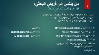 ‫الفنيين‬
‫المتعاونين‬(Collaborators)
‫الراغبين‬(Cooperators)
‫البحثي‬ ‫فريقي‬ ‫إلى‬ ‫ينتمي‬ ‫من‬‫؟‬
‫األدوار‬‫والمسؤليات‬‫البحث‬ ‫في‬
‫الرئيس‬ ‫الباحث‬(Principal Investigator)
‫مدير‬‫المشروع‬(Project Manager)
‫الباحثون‬‫المشاركون‬(Co-Investigators)
‫المستشارون‬(Consultants)
‫األبحاث‬ ‫في‬ ‫المشاركين‬ ‫الطالب‬(، ‫البكالوريوس‬
‫الدكتوراه‬ ، ‫الماجستير‬)
‫السكرتارية‬
‫تحديد‬ ‫يجب‬‫الخاصة‬ ‫البحثية‬ ‫االحتياجات‬‫البحثي‬ ‫المشروع‬ ‫بإنجاز‬
‫لفريق‬ ‫ينتمي‬ ‫من‬‫األدوار‬ ‫وماهي‬ ‫بحثك؟‬‫والمسئوليات‬
‫التواصل‬ ‫عن‬ ‫المسؤول‬ ‫من‬(‫اإلتصال‬ ‫ضابط‬)
7
 