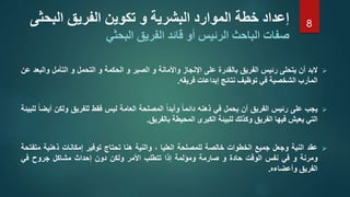 ‫البد‬‫أن‬‫يتحلى‬‫رئيس‬‫الفريق‬‫بالقدرة‬‫على‬‫اإلنجاز‬‫واألمانة‬‫و‬‫الصبر‬‫و‬‫الحكمة‬‫و‬‫التحمل‬‫و‬‫التأمل‬‫وا‬‫لبعد‬‫عن‬
‫المآرب‬‫الشخصية‬‫في‬‫توظيف‬‫نتائج‬‫إبداعات‬‫فريقه‬.
‫يجب‬‫على‬‫رئيس‬‫الفريق‬‫أن‬‫يحمل‬‫في‬‫ذهنه‬‫دائما‬‫وأبدا‬‫المصلحة‬‫العامة‬‫ليس‬‫فقط‬‫للفريق‬‫ولكن‬‫أيضا‬‫للبيئة‬
‫التي‬‫يعيش‬‫فيها‬‫الفريق‬‫وكذلك‬‫للبيئة‬‫الكبرى‬‫المحيطة‬‫بالفريق‬.
‫عقد‬‫النية‬‫وجعل‬‫جميع‬‫الخطوات‬‫خالصة‬‫للمصلحة‬‫العليا‬،‫والنية‬‫هنا‬‫تحتاج‬‫توفير‬‫إمكانات‬‫ذهنية‬‫م‬‫تفتحة‬
‫ومرنة‬‫و‬‫في‬‫نفس‬‫الوقت‬‫حادة‬‫و‬‫صارمة‬‫ومؤلمة‬‫إذا‬‫تتطلب‬‫األمر‬‫ولكن‬‫دون‬‫إحداث‬‫مشاكل‬‫جروح‬‫في‬
‫الفريق‬‫وأعضاءه‬.
‫الب‬ ‫الفريق‬ ‫تكوين‬ ‫و‬ ‫البشرية‬ ‫الموارد‬ ‫خطة‬ ‫إعداد‬‫حثى‬
‫قا‬ ‫أو‬ ‫الرئيس‬ ‫الباحث‬ ‫صفات‬‫البحثي‬ ‫الفريق‬ ‫ئد‬
8
 