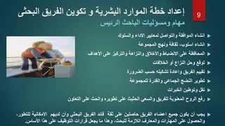 ‫انشاء‬‫الموافقة‬‫والتواصل‬‫لمعايير‬‫االداء‬‫والسلوك‬
‫انشاء‬،‫اسلوب‬‫ثقافة‬‫ونهج‬‫المجموعة‬
‫المحافظة‬‫على‬‫االنضباط‬‫واألخالق‬‫والنزاهة‬‫والتركيز‬‫على‬‫األهداف‬
‫توقع‬‫وحل‬‫النزاع‬‫أو‬‫الخالفات‬
‫تقييم‬‫الفريق‬‫واعادة‬‫تشكيله‬‫حسب‬‫الضرورة‬
‫تطوير‬‫النضج‬‫الجماعي‬‫والقدرة‬‫للمجموعة‬
‫نقل‬‫وتوطين‬‫الخبرات‬
‫رفع‬‫الروح‬‫المعنوية‬‫للفريق‬‫والسعي‬‫الحثيث‬‫على‬‫تطويره‬‫والحث‬‫على‬‫التعاون‬
‫يجب‬‫أن‬‫يكون‬‫جميع‬‫اعضاء‬‫الفريق‬‫حاصلين‬‫على‬‫ثقة‬‫قائد‬‫الفريق‬‫البحثي‬‫وأن‬‫لديهم‬‫االمكاني‬‫ة‬،‫للتطور‬
‫والحصول‬‫على‬‫المهارات‬‫والمعارف‬‫الالزمة‬،‫للبحث‬‫وهذا‬‫ما‬‫يجعل‬‫قرارات‬‫التوظيف‬‫على‬‫هذا‬‫األساس‬.
‫البح‬ ‫الفريق‬ ‫تكوين‬ ‫و‬ ‫البشرية‬ ‫الموارد‬ ‫خطة‬ ‫إعداد‬‫ثى‬
‫ومسؤليات‬ ‫مهام‬‫الباحث‬‫الرئيس‬
9
 