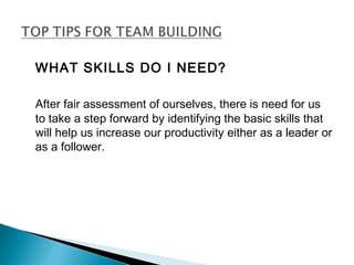 WHAT SKILLS DO I NEED? 
After fair assessment of ourselves, there is need for us 
to take a step forward by identifying the basic skills that 
will help us increase our productivity either as a leader or 
as a follower. 
 