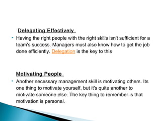 Delegating Effectively 
 Having the right people with the right skills isn't sufficient for a 
team's success. Managers must also know how to get the job 
done efficiently. Delegation is the key to this 
Motivating People 
 Another necessary management skill is motivating others. Its 
one thing to motivate yourself, but it's quite another to 
motivate someone else. The key thing to remember is that 
motivation is personal. 
 