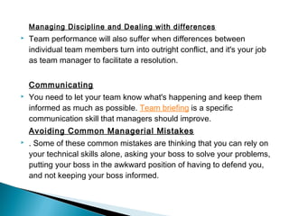 Managing Discipline and Dealing with differences 
 Team performance will also suffer when differences between 
individual team members turn into outright conflict, and it's your job 
as team manager to facilitate a resolution. 
Communicating 
 You need to let your team know what's happening and keep them 
informed as much as possible. Team briefing is a specific 
communication skill that managers should improve. 
Avoiding Common Managerial Mistakes 
 . Some of these common mistakes are thinking that you can rely on 
your technical skills alone, asking your boss to solve your problems, 
putting your boss in the awkward position of having to defend you, 
and not keeping your boss informed. 
 
