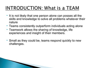  It is not likely that one person alone can posses all the 
skills and knowledge to solve all problems whatever their 
nature 
 Teams consistently outperform individuals acting alone 
 Teamwork allows the sharing of knowledge, life 
experiences and insight of their members. 
 Small as they could be, teams respond quickly to new 
challenges. 
 