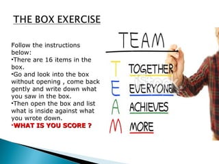 Follow the instructions 
below: 
•There are 16 items in the 
box. 
•Go and look into the box 
without opening , come back 
gently and write down what 
you saw in the box. 
•Then open the box and list 
what is inside against what 
you wrote down. 
•WWHHAATT IISS YYOOUU SSCCOORREE ?? 
 