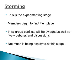  This is the experimenting stage 
 Members begin to find their place 
 Intra-group conflicts will be evident as well as 
lively debates and discussions 
 Not much is being achieved at this stage. 
 