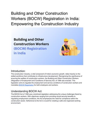 Building and Other Construction
Workers (BOCW) Registration in India:
Empowering the Construction Industry
Introduction:
The construction industry, a vital component of India's economic growth, relies heavily on the
skilled workforce that contributes to infrastructure development. Recognizing the significance of
ensuring the welfare of construction workers, the Building and Other Construction Workers
(Regulation of Employment and Conditions of Service) Act, of 1996 was enacted. This
legislation aims to regulate the employment and service conditions of construction workers and
mandates BOCW Registration for both employers and workers.
Understanding BOCW Act:
The BOCW Act of 1996 was a landmark legislation addressing the unique challenges faced by
construction workers. With objectives ranging from providing social security benefits to
regulating employment conditions, the Act emphasizes the need for compliance within the
construction sector. Adherence to the Act is crucial for creating a safe and organized working
environment.
 